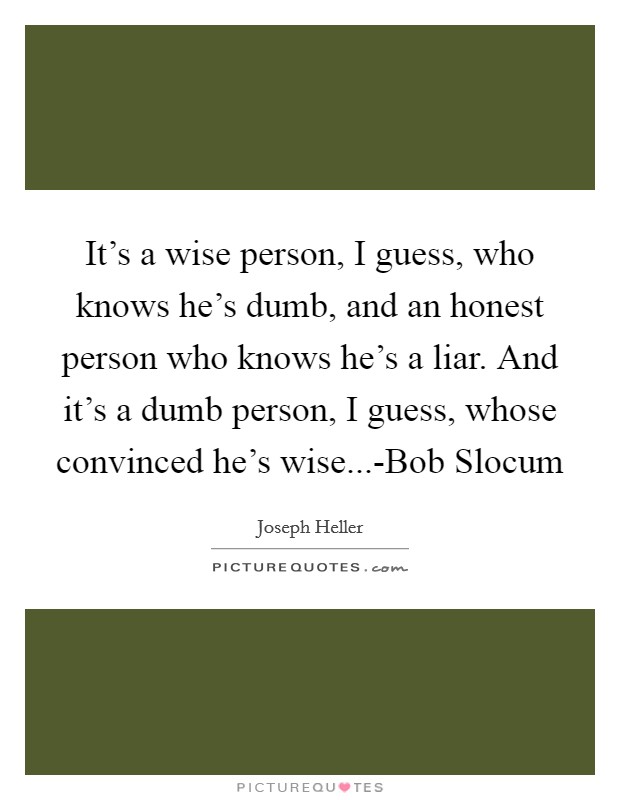 It's a wise person, I guess, who knows he's dumb, and an honest person who knows he's a liar. And it's a dumb person, I guess, whose convinced he's wise...-Bob Slocum Picture Quote #1
