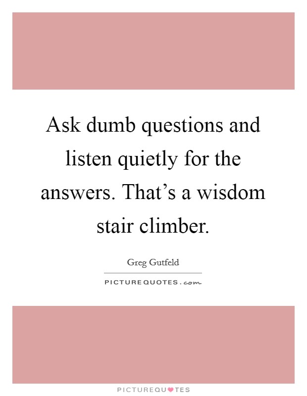 Ask dumb questions and listen quietly for the answers. That's a wisdom stair climber. Picture Quote #1
