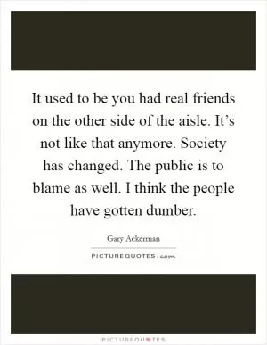 It used to be you had real friends on the other side of the aisle. It’s not like that anymore. Society has changed. The public is to blame as well. I think the people have gotten dumber Picture Quote #1