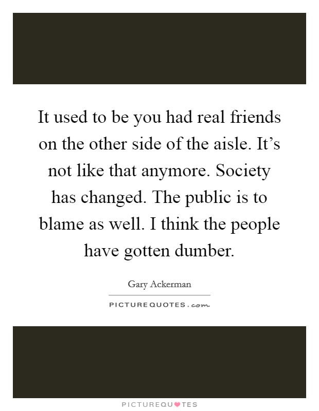 It used to be you had real friends on the other side of the aisle. It's not like that anymore. Society has changed. The public is to blame as well. I think the people have gotten dumber. Picture Quote #1