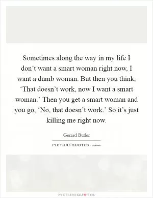 Sometimes along the way in my life I don’t want a smart woman right now, I want a dumb woman. But then you think, ‘That doesn’t work, now I want a smart woman.’ Then you get a smart woman and you go, ‘No, that doesn’t work.’ So it’s just killing me right now Picture Quote #1