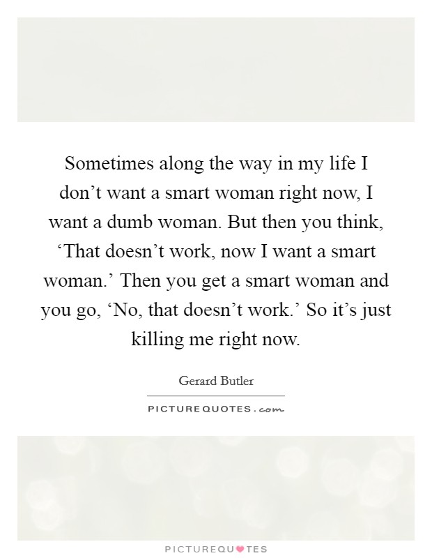 Sometimes along the way in my life I don't want a smart woman right now, I want a dumb woman. But then you think, ‘That doesn't work, now I want a smart woman.' Then you get a smart woman and you go, ‘No, that doesn't work.' So it's just killing me right now. Picture Quote #1
