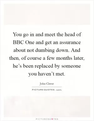 You go in and meet the head of BBC One and get an assurance about not dumbing down. And then, of course a few months later, he’s been replaced by someone you haven’t met Picture Quote #1