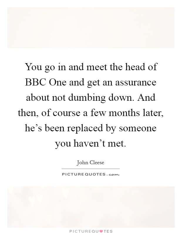 You go in and meet the head of BBC One and get an assurance about not dumbing down. And then, of course a few months later, he's been replaced by someone you haven't met. Picture Quote #1