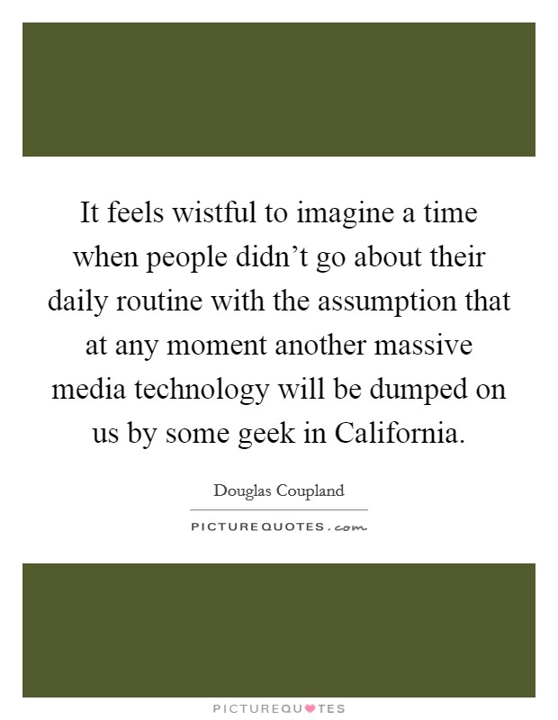 It feels wistful to imagine a time when people didn't go about their daily routine with the assumption that at any moment another massive media technology will be dumped on us by some geek in California. Picture Quote #1