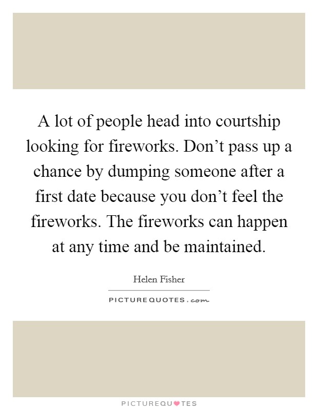 A lot of people head into courtship looking for fireworks. Don't pass up a chance by dumping someone after a first date because you don't feel the fireworks. The fireworks can happen at any time and be maintained. Picture Quote #1