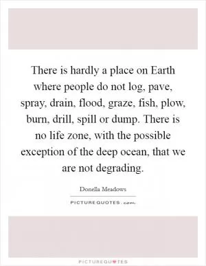 There is hardly a place on Earth where people do not log, pave, spray, drain, flood, graze, fish, plow, burn, drill, spill or dump. There is no life zone, with the possible exception of the deep ocean, that we are not degrading Picture Quote #1