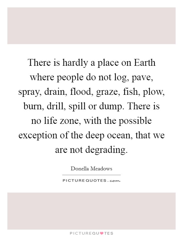 There is hardly a place on Earth where people do not log, pave, spray, drain, flood, graze, fish, plow, burn, drill, spill or dump. There is no life zone, with the possible exception of the deep ocean, that we are not degrading. Picture Quote #1