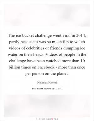 The ice bucket challenge went viral in 2014, partly because it was so much fun to watch videos of celebrities or friends dumping ice water on their heads. Videos of people in the challenge have been watched more than 10 billion times on Facebook - more than once per person on the planet Picture Quote #1