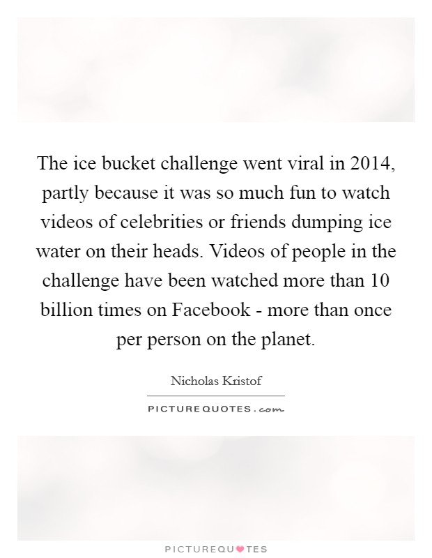 The ice bucket challenge went viral in 2014, partly because it was so much fun to watch videos of celebrities or friends dumping ice water on their heads. Videos of people in the challenge have been watched more than 10 billion times on Facebook - more than once per person on the planet. Picture Quote #1