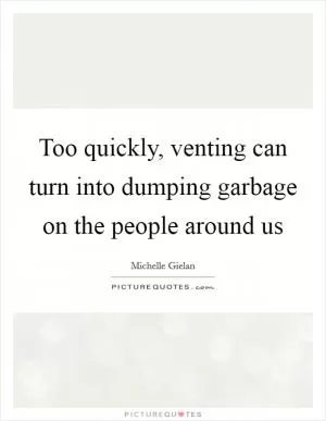 Too quickly, venting can turn into dumping garbage on the people around us Picture Quote #1