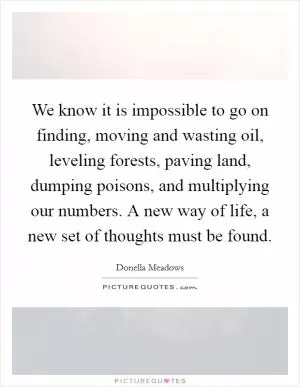 We know it is impossible to go on finding, moving and wasting oil, leveling forests, paving land, dumping poisons, and multiplying our numbers. A new way of life, a new set of thoughts must be found Picture Quote #1