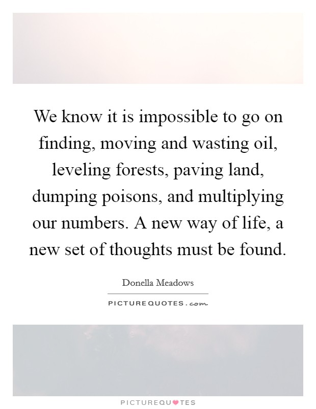 We know it is impossible to go on finding, moving and wasting oil, leveling forests, paving land, dumping poisons, and multiplying our numbers. A new way of life, a new set of thoughts must be found. Picture Quote #1