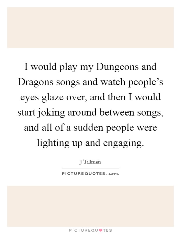 I would play my Dungeons and Dragons songs and watch people's eyes glaze over, and then I would start joking around between songs, and all of a sudden people were lighting up and engaging. Picture Quote #1
