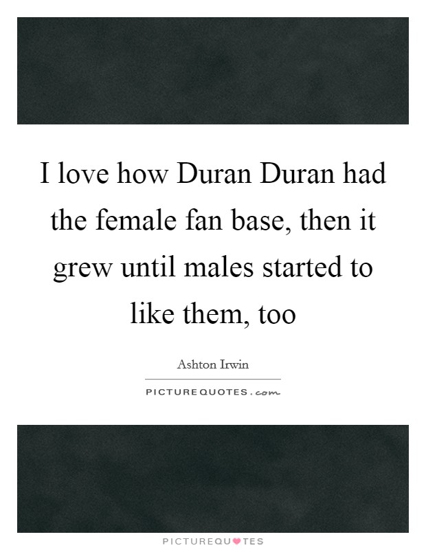 I love how Duran Duran had the female fan base, then it grew until males started to like them, too Picture Quote #1