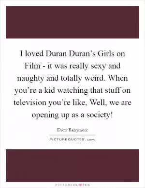 I loved Duran Duran’s Girls on Film - it was really sexy and naughty and totally weird. When you’re a kid watching that stuff on television you’re like, Well, we are opening up as a society! Picture Quote #1