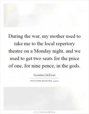 During the war, my mother used to take me to the local repertory theatre on a Monday night, and we used to get two seats for the price of one, for nine pence, in the gods Picture Quote #1