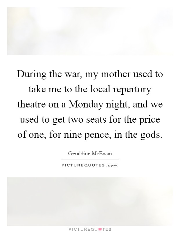 During the war, my mother used to take me to the local repertory theatre on a Monday night, and we used to get two seats for the price of one, for nine pence, in the gods. Picture Quote #1