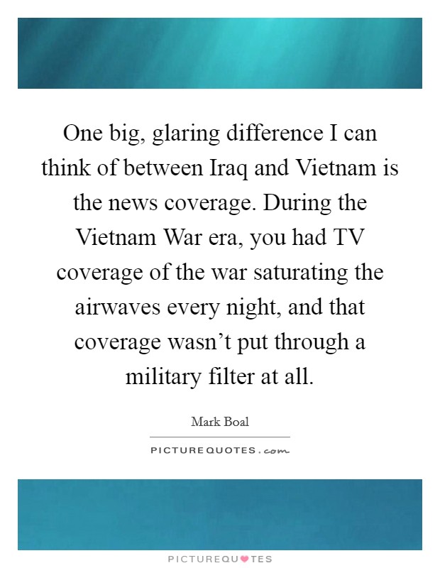 One big, glaring difference I can think of between Iraq and Vietnam is the news coverage. During the Vietnam War era, you had TV coverage of the war saturating the airwaves every night, and that coverage wasn't put through a military filter at all. Picture Quote #1