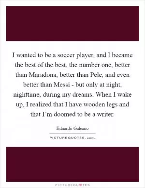 I wanted to be a soccer player, and I became the best of the best, the number one, better than Maradona, better than Pele, and even better than Messi - but only at night, nighttime, during my dreams. When I wake up, I realized that I have wooden legs and that I’m doomed to be a writer Picture Quote #1