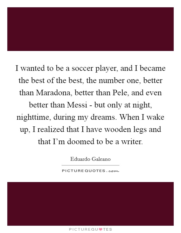 I wanted to be a soccer player, and I became the best of the best, the number one, better than Maradona, better than Pele, and even better than Messi - but only at night, nighttime, during my dreams. When I wake up, I realized that I have wooden legs and that I'm doomed to be a writer. Picture Quote #1