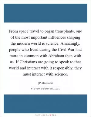 From space travel to organ transplants, one of the most important influences shaping the modern world is science. Amazingly, people who lived during the Civil War had more in common with Abraham than with us. If Christians are going to speak to that world and interact with it responsibly, they must interact with science Picture Quote #1