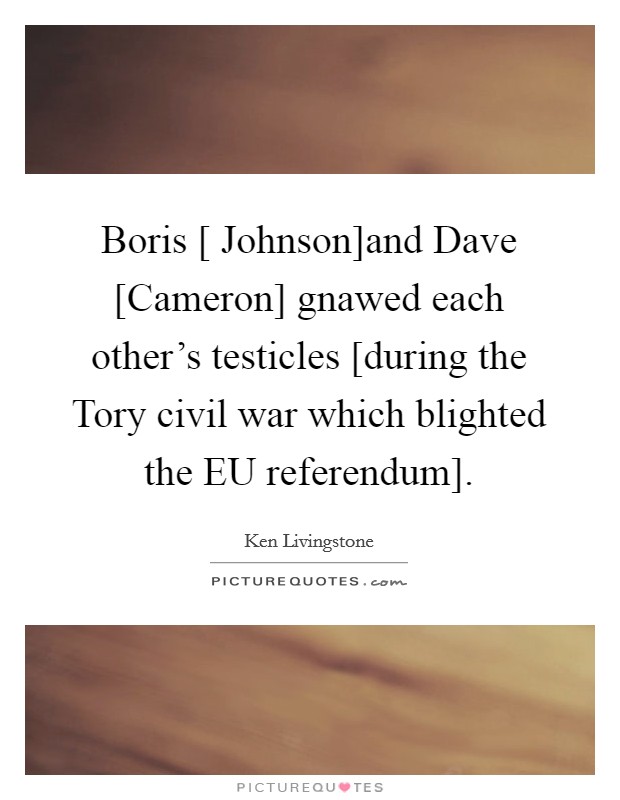 Boris [ Johnson]and Dave [Cameron] gnawed each other's testicles [during the Tory civil war which blighted the EU referendum]. Picture Quote #1