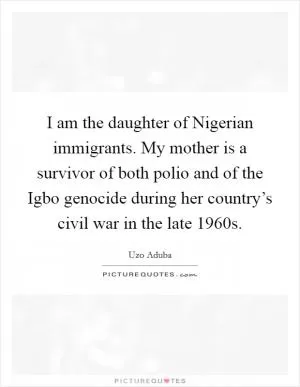 I am the daughter of Nigerian immigrants. My mother is a survivor of both polio and of the Igbo genocide during her country’s civil war in the late 1960s Picture Quote #1