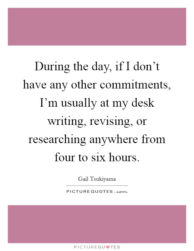 During the day, if I don't have any other commitments, I'm usually at my desk writing, revising, or researching anywhere from four to six hours. Picture Quote #1
