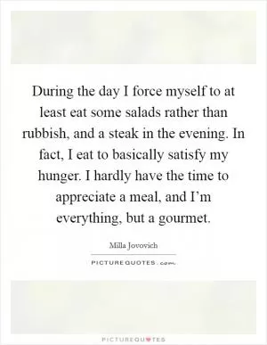 During the day I force myself to at least eat some salads rather than rubbish, and a steak in the evening. In fact, I eat to basically satisfy my hunger. I hardly have the time to appreciate a meal, and I’m everything, but a gourmet Picture Quote #1