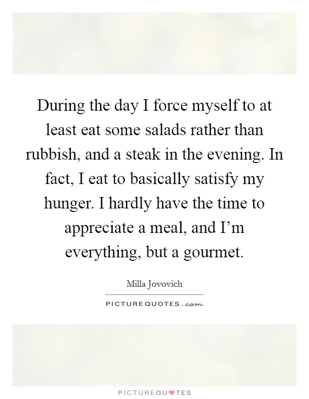 During the day I force myself to at least eat some salads rather than rubbish, and a steak in the evening. In fact, I eat to basically satisfy my hunger. I hardly have the time to appreciate a meal, and I'm everything, but a gourmet. Picture Quote #1