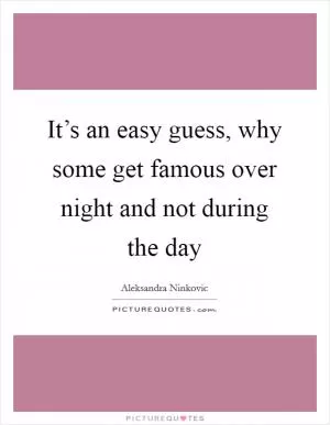 It’s an easy guess, why some get famous over night and not during the day Picture Quote #1