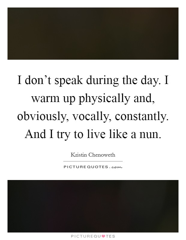 I don't speak during the day. I warm up physically and, obviously, vocally, constantly. And I try to live like a nun. Picture Quote #1