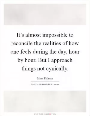 It’s almost impossible to reconcile the realities of how one feels during the day, hour by hour. But I approach things not cynically Picture Quote #1