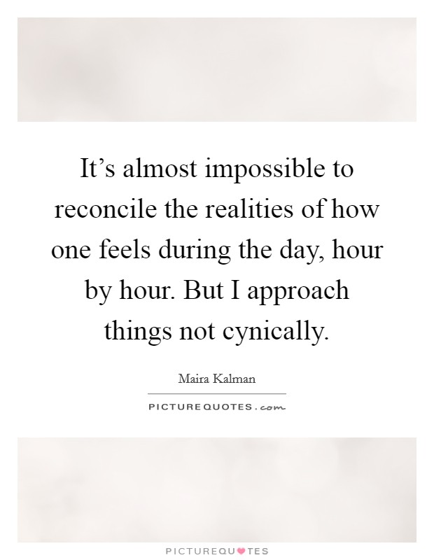 It's almost impossible to reconcile the realities of how one feels during the day, hour by hour. But I approach things not cynically. Picture Quote #1