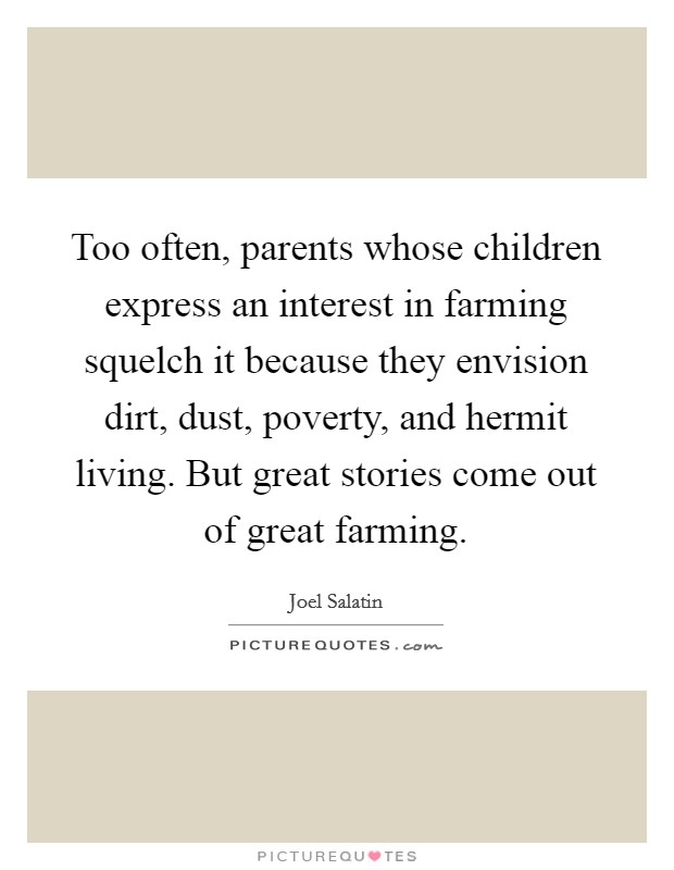 Too often, parents whose children express an interest in farming squelch it because they envision dirt, dust, poverty, and hermit living. But great stories come out of great farming. Picture Quote #1