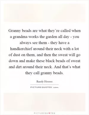 Granny beads are what they’re called when a grandma works the garden all day - you always see them - they have a handkerchief around their neck with a lot of dust on them, and then the sweat will go down and make these black beads of sweat and dirt around their neck. And that’s what they call granny beads Picture Quote #1