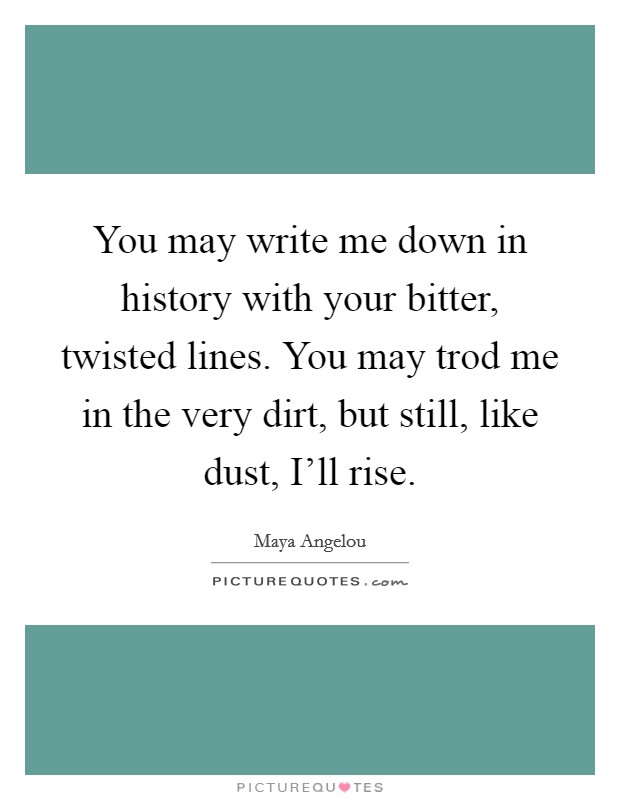 You may write me down in history with your bitter, twisted lines. You may trod me in the very dirt, but still, like dust, I'll rise. Picture Quote #1
