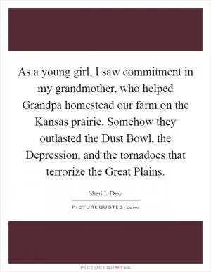 As a young girl, I saw commitment in my grandmother, who helped Grandpa homestead our farm on the Kansas prairie. Somehow they outlasted the Dust Bowl, the Depression, and the tornadoes that terrorize the Great Plains Picture Quote #1