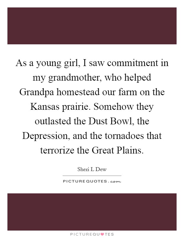 As a young girl, I saw commitment in my grandmother, who helped Grandpa homestead our farm on the Kansas prairie. Somehow they outlasted the Dust Bowl, the Depression, and the tornadoes that terrorize the Great Plains. Picture Quote #1