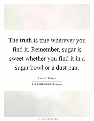 The truth is true wherever you find it. Remember, sugar is sweet whether you find it in a sugar bowl or a dust pan Picture Quote #1