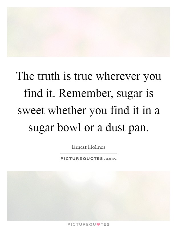 The truth is true wherever you find it. Remember, sugar is sweet whether you find it in a sugar bowl or a dust pan. Picture Quote #1