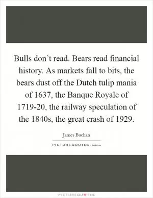 Bulls don’t read. Bears read financial history. As markets fall to bits, the bears dust off the Dutch tulip mania of 1637, the Banque Royale of 1719-20, the railway speculation of the 1840s, the great crash of 1929 Picture Quote #1