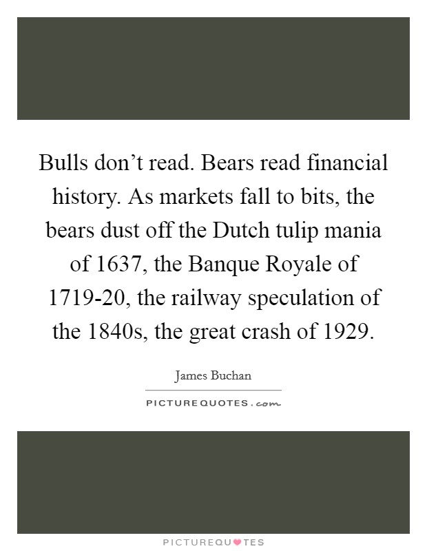 Bulls don't read. Bears read financial history. As markets fall to bits, the bears dust off the Dutch tulip mania of 1637, the Banque Royale of 1719-20, the railway speculation of the 1840s, the great crash of 1929. Picture Quote #1