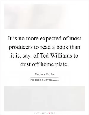 It is no more expected of most producers to read a book than it is, say, of Ted Williams to dust off home plate Picture Quote #1