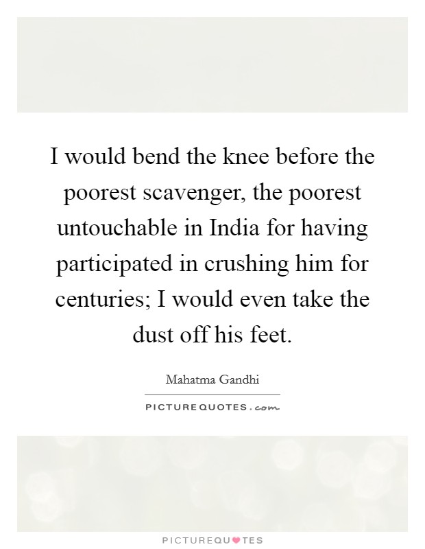 I would bend the knee before the poorest scavenger, the poorest untouchable in India for having participated in crushing him for centuries; I would even take the dust off his feet. Picture Quote #1