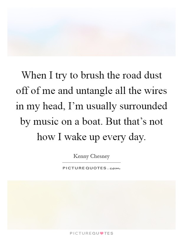 When I try to brush the road dust off of me and untangle all the wires in my head, I'm usually surrounded by music on a boat. But that's not how I wake up every day. Picture Quote #1