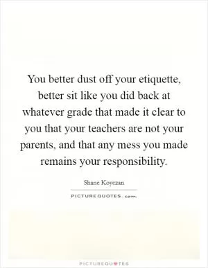 You better dust off your etiquette, better sit like you did back at whatever grade that made it clear to you that your teachers are not your parents, and that any mess you made remains your responsibility Picture Quote #1