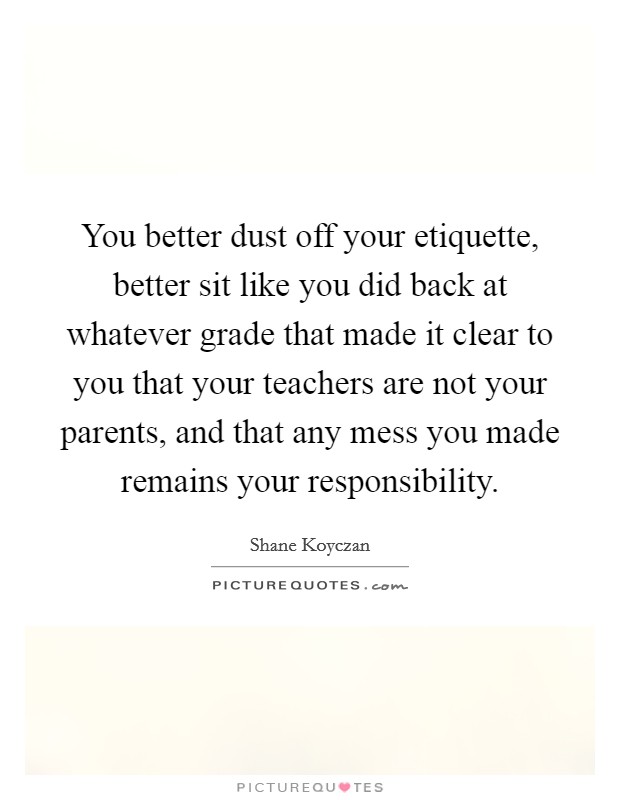 You better dust off your etiquette, better sit like you did back at whatever grade that made it clear to you that your teachers are not your parents, and that any mess you made remains your responsibility. Picture Quote #1