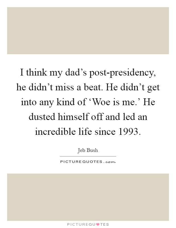 I think my dad's post-presidency, he didn't miss a beat. He didn't get into any kind of ‘Woe is me.' He dusted himself off and led an incredible life since 1993. Picture Quote #1
